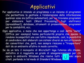 Applicativi Per applicativo si intende un programma o un insieme di programmi che permettono la gestione e l’elaborazione delle informazione qualsiasi essa sia (office automation), per cui troviamo programmi per elaborare testi (Word Processing), fogli elettronici (spreadsheet), database, strumenti di presentazione, programmi per la contabilità, ecc. Ogni applicativo, a meno che non appartenga a così dette “suite” (Office per esempio) hanno particolarità proprie che spesso li rendono incompatibili uno con l’altro impedendo, così, la possibilità di condividere dati elaborati con sistemi diversi se non utilizzando dei convertitori che, però, non sempre riescono a “trasportare” dati da un ambiente all’altro in modo corretto. Se da un lato il monopolio di MicroSoft lega l’utenza alla stessa, dall’altro si è raggiunto un grado di omogeneizzazione per chi opera in ambiente Windows che risolve tutti i problemi sopra citati, parlando in tal modo di Standard Windows. 