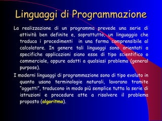 Linguaggi di Programmazione La realizzazione di un programma prevede una serie di attività ben definite e, soprattutto, un linguaggio che traduca i procedimenti  in una forma comprensibile al calcolatore. In genere tali linguaggi sono orientati a specifiche applicazioni siano esse di tipo scientifico o commerciale, oppure adatti a qualsiasi problema (general purpose).  I moderni linguaggi di programmazione sono di tipo evoluto in quanto usano terminologie naturali, lavorano tramite “oggetti”, traducono in modo più semplice tutta la serie di istruzioni e procedure atte a risolvere il problema proposto ( algoritmo ). 