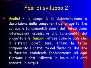 Fasi di sviluppo 2 Analisi   – lo scopo è la determinazione e descrizione delle componenti del progetto, tra cui quelle fondamentali sono  i   dati  intesi come informazioni necessarie alla funzionalità del progetto e  le funzioni  intese come le cose che il sistema dovrà fare. Infine la terza componente è costituita dal flusso dei dati tra le funzioni stabilendo l’abbinamento ad ogni funzione i dati utilizzati in input ed i dati prodotti in output. 