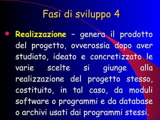 Fasi di sviluppo 4 Realizzazione   – genera il prodotto del progetto, ovverossia dopo aver studiato, ideato e concretizzato le varie scelte si giunge alla realizzazione del progetto stesso, costituito, in tal caso, da moduli software o programmi e da database o archivi usati dai programmi stessi. 