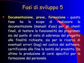 Fasi di sviluppo 5 Documentazione, prove, formazione  – questa fase ha lo scopo di realizzare la documentazione (manuali d’uso) per gli utenti finali, di testare la funzionalità dei programmi sia dal punto di vista di aderenza del progetto alle finalità richieste, sia per la ricerca di eventuali errori (bug) nel codice del software, certificando alla fine la bontà del prodotto. Da ultimo la produzione di corsi specifici per la formazione del personale . 
