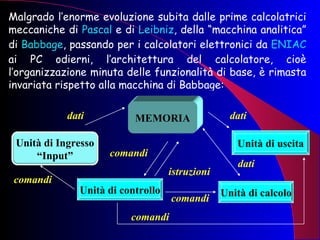 Malgrado l’enorme evoluzione subita dalle prime calcolatrici meccaniche di  Pascal  e di  Leibniz , della “macchina analitica” di  Babbage , passando per i calcolatori elettronici da  ENIAC  ai PC odierni, l’architettura del calcolatore, cioè l’organizzazione minuta delle funzionalità di base, è rimasta invariata rispetto alla macchina di Babbage: MEMORIA Unità di controllo Unità di calcolo Unità di uscita dati comandi istruzioni dati dati comandi comandi comandi Unità di Ingresso “Input” 