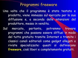 Programmi freeware Una volta che il programma è stato testato e prodotto, viene immesso sul mercato per la sua diffusione e, a seconda delle intenzioni del produttore, messo in vendita. Sul mercato, pertanto, potremmo trovare programmi che possono essere diffusi in modo del tutto gratuito tramite Internet o tramite i classici canali editoriali come gadget allegati a riviste specializzate: questi si definiscono  freeware , cioè liberi e completamente gratuiti. 