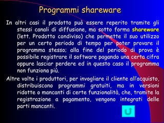 Programmi shareware  In altri casi il prodotto può essere reperito tramite gli stessi canali di diffusione, ma sotto forma  shareware  (lett. Prodotto condiviso) che permette il suo utilizzo per un certo periodo di tempo per poter provare il programma stesso; alla fine del periodo di prova è possibile registrare il software pagando una certa cifra oppure lasciar perdere ed in questo caso il programma non funziona più. Altre volte i produttori, per invogliare il cliente all’acquisto, distribuiscono programmi gratuiti, ma in versioni ridotte o mancanti di certe funzionalità, che, tramite la registrazione a pagamento, vengono integrati delle parti mancanti.  