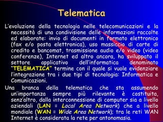 Telematica L’evoluzione della tecnologia nelle telecomunicazioni e la necessità di una condivisione delle informazioni raccolte ed elaborate: invio di documenti in formato elettronico (fax e/o posta elettronica), uso massiccio di carte di credito e bancomat, trasmissione audio e/o video (video conferenze), Internet ed altro ancora, ha sviluppato il settore applicativo dell’informatica denominato “ TELEMATICA”  termine con il quale si vuole evidenziare l’integrazione tra i due tipi di tecnologia: Informatica e Comunicazioni. Una branca della telematica che sta assumendo un’importanza sempre più rilevante è costituita, senz’altro, dalla interconnessione di computer sia a livello aziendali ( LAN  =  L ocal  A rea  N etwork ) che a livello mondiale ( WAN  =  W ide  A rea  N etwork ); tra le reti WAN Internet è considerata la rete per antonomasia .  