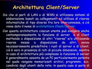 Architettura Client/Server Sia che si parli di LAN o di WAN si utilizzano sistemi di elaborazione basati su collegamenti ed utilizzo di risorse informatiche di tipo diverso fra loro interconnesse, a ciò viene dato il nome di  architetture Client/Server. Con questa architettura ciascun utente può svolgere anche contemporaneamente la funzione di server  e di client mettendo a disposizione di altri “risorse” e/o utilizzando risorse messe a disposizione da altri, senza necessariamente predefinire i ruoli di server e di client; ciò è vero in presenza di reti di piccole dimensioni, mentre in caso di architetture più complesse la funzione di server è generalmente assunta da un PC particolarmente potente nel quale vengono memorizzati archivi, programmi, ecc. condivisi dagli utenti della rete; in questo caso si parla di server dedicato.  