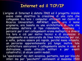 Internet ed il TCP/IP L’origine di Internet è datata 1969 ed il progetto iniziale aveva come obiettivo la creazione di una rete che collegasse tra loro i computer utilizzati nei Centri di Ricerca Universitari. ARPANet, questo era il nome originario, era basata su una architettura di rete che potremmo definire di tipo ridondante, ovverosia  i percorsi per i vari collegamenti erano molteplici e diversi tra loro e ciò per motivi tecnici e di sicurezza: il collegamento era assicurato da linee telefoniche per cui, a volte, poteva essere più rapido, perché meno intasato, un percorso apparentemente più lungo; inoltre tale architettura assicurava il collegamento anche in caso di distruzione, causa attacchi militari o per eventi catastrofici, di alcuni centri nodali. La “spedizione” dei dati avveniva, pertanto, non per blocchi interi ma per “pacchetti” contenenti al massimo 1500 caratteri 