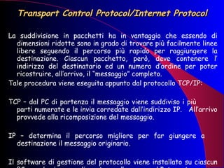Transport Control Protocol/Internet Protocol La suddivisione in pacchetti ha in vantaggio che essendo di dimensioni ridotte sono in grado di trovare più facilmente linee libere seguendo il percorso più rapido per raggiungere la destinazione. Ciascun pacchetto, però, deve contenere l’ indirizzo del destinatario ed un numero d’ordine per poter ricostruire, all’arrivo, il “messaggio” completo. Tale procedura viene eseguita appunto dal protocollo TCP/IP: TCP – dal PC di partenza il messaggio viene suddiviso i più  parti numerate e le invia corredate dall’indirizzo IP.  All’arrivo provvede alla ricomposizione del messaggio. IP – determina il percorso migliore per far giungere a  destinazione il messaggio originario.  Il software di gestione del protocollo viene installato su ciascun PC quando viene predisposto per l’accesso ad Internet. 