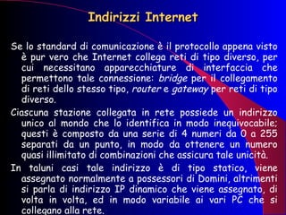 Indirizzi Internet Se lo standard di comunicazione è il protocollo appena visto è pur vero che Internet collega reti di tipo diverso, per cui necessitano apparecchiature di interfaccia che permettono tale connessione:  bridge  per il collegamento di reti dello stesso tipo,  router  e  gateway  per reti di tipo diverso. Ciascuna stazione collegata in rete possiede un indirizzo unico al mondo che lo identifica in modo inequivocabile; questi è composto da una serie di 4 numeri da 0 a 255 separati da un punto, in modo da ottenere un numero quasi illimitato di combinazioni che assicura tale unicità. In taluni casi tale indirizzo è di tipo statico, viene assegnato normalmente a possessori di Domini, altrimenti si parla di indirizzo IP dinamico che viene assegnato, di volta in volta, ed in modo variabile ai vari PC che si collegano alla rete. 