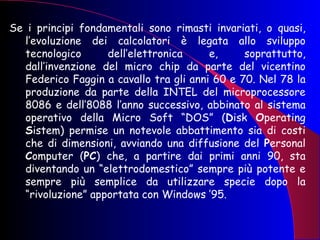 Se i principi fondamentali sono rimasti invariati, o quasi, l’evoluzione dei calcolatori è legata allo sviluppo tecnologico dell’elettronica e, soprattutto, dall’invenzione del micro chip da parte del vicentino Federico Faggin a cavallo tra gli anni 60 e 70. Nel 78 la produzione da parte della INTEL del microprocessore 8086 e dell’8088 l’anno successivo, abbinato al sistema operativo della Micro Soft “DOS” ( D isk  O perating  S istem) permise un notevole abbattimento sia di costi che di dimensioni, avviando una diffusione del  P ersonal  C omputer ( PC ) che, a partire dai primi anni 90, sta diventando un “elettrodomestico” sempre più potente e sempre più semplice da utilizzare specie dopo la “rivoluzione” apportata con Windows ’95. 