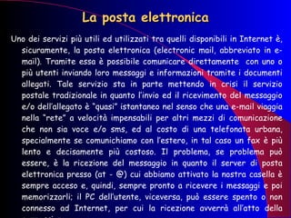 La posta elettronica Uno dei servizi più utili ed utilizzati tra quelli disponibili in Internet è, sicuramente, la posta elettronica (electronic mail, abbreviato in e-mail). Tramite essa è possibile comunicare direttamente  con uno o più utenti inviando loro messaggi e informazioni tramite i documenti allegati. Tale servizio sta in parte mettendo in crisi il servizio postale tradizionale in quanto l’invio ed il ricevimento del messaggio e/o dell’allegato è “quasi” istantaneo nel senso che una e-mail viaggia nella “rete” a velocità impensabili per altri mezzi di comunicazione che non sia voce e/o sms, ed al costo di una telefonata urbana, specialmente se comunichiamo con l’estero, in tal caso un fax è più lento e decisamente più costoso. Il problema, se problema può essere, è la ricezione del messaggio in quanto il server di posta elettronica presso (at - @) cui abbiamo attivato la nostra casella è sempre acceso e, quindi, sempre pronto a ricevere i messaggi e poi memorizzarli; il PC dell’utente, viceversa, può essere spento o non connesso ad Internet, per cui la ricezione avverrà all’atto della connessione.  