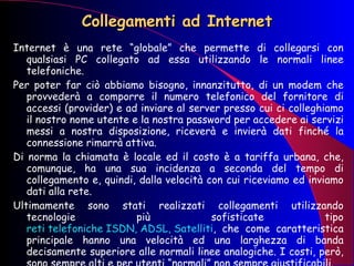Collegamenti ad Internet Internet è una rete “globale” che permette di collegarsi con qualsiasi PC collegato ad essa utilizzando le normali linee telefoniche.  Per poter far ciò abbiamo bisogno, innanzitutto, di un modem che provvederà a comporre il numero telefonico del fornitore di accessi (provider) e ad inviare al server presso cui ci colleghiamo il nostro nome utente e la nostra password per accedere ai servizi messi a nostra disposizione, riceverà e invierà dati finché la connessione rimarrà attiva. Di norma la chiamata è locale ed il costo è a tariffa urbana, che, comunque, ha una sua incidenza a seconda del tempo di collegamento e, quindi, dalla velocità con cui riceviamo ed inviamo dati alla rete. Ultimamente sono stati realizzati collegamenti utilizzando tecnologie più sofisticate tipo  reti telefoniche ISDN, ADSL, Satelliti , che come caratteristica principale hanno una velocità ed una larghezza di banda decisamente superiore alle normali linee analogiche. I costi, però, sono sempre alti e per utenti “normali” non sempre giustificabili.  