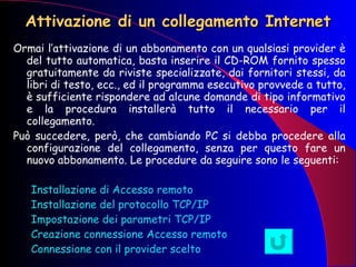 Attivazione di un collegamento Internet Ormai l’attivazione di un abbonamento con un qualsiasi provider è del tutto automatica, basta inserire il CD-ROM fornito spesso gratuitamente da riviste specializzate, dai fornitori stessi, da libri di testo, ecc., ed il programma esecutivo provvede a tutto, è sufficiente rispondere ad alcune domande di tipo informativo e la procedura installerà tutto il necessario per il collegamento. Può succedere, però, che cambiando PC si debba procedere alla configurazione del collegamento, senza per questo fare un nuovo abbonamento. Le procedure da seguire sono le seguenti: Installazione di Accesso remoto Installazione del protocollo TCP/IP Impostazione dei parametri TCP/IP Creazione connessione Accesso remoto Connessione con il provider scelto 