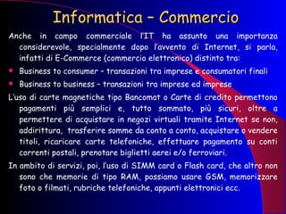 Informatica – Commercio Anche in campo commerciale l’IT ha assunto una importanza considerevole, specialmente dopo l’avvento di Internet, si parla, infatti di E-Commerce (commercio elettronico) distinto tra: Business to consumer – transazioni tra imprese e consumatori finali Business to business – transazioni tra imprese ed imprese L’uso di carte magnetiche tipo Bancomat o Carte di credito permettono pagamenti più semplici e, tutto sommato, più sicuri, oltre a permettere di acquistare in negozi virtuali tramite Internet se non, addirittura,  trasferire somme da conto a conto, acquistare o vendere titoli, ricaricare carte telefoniche, effettuare pagamento su conti correnti postali, prenotare biglietti aerei e/o ferroviari. In ambito di servizi, poi, l’uso di SIMM card o Flash card, che altro non sono che memorie di tipo RAM, possiamo usare GSM, memorizzare foto o filmati, rubriche telefoniche, appunti elettronici ecc. 