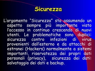 Sicurezza L’argomento “Sicurezza” sta assumendo un aspetto sempre più importante visto l’accesso in continuo crescendo di nuovi utenti. Le problematiche sono duplici: sicurezza contro infezioni di virus provenienti dall’esterno e da attacchi di estranei (Hackers) normalmente a sistemi importanti, riservatezza dei propri dati personali (privacy),  sicurezza dei dati: salvataggio dei dati e backup. 