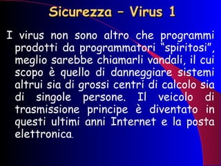 Sicurezza – Virus 1 I virus non sono altro che programmi prodotti da programmatori “spiritosi”, meglio sarebbe chiamarli vandali, il cui scopo è quello di danneggiare sistemi altrui sia di grossi centri di calcolo sia di singole persone. Il veicolo di trasmissione principe è diventato in questi ultimi anni Internet e la posta elettronica .  