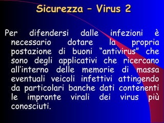 Sicurezza – Virus 2 Per difendersi dalle infezioni è necessario dotare la propria postazione di buoni “antivirus” che sono degli applicativi che ricercano all’interno delle memorie di massa eventuali veicoli infettivi attingendo da particolari banche dati contenenti le impronte virali dei virus più conosciuti.   