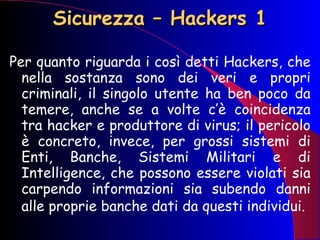 Sicurezza – Hackers 1 Per quanto riguarda i così detti Hackers, che nella sostanza sono dei veri e propri criminali, il singolo utente ha ben poco da temere, anche se a volte c’è coincidenza tra hacker e produttore di virus; il pericolo è concreto, invece, per grossi sistemi di Enti, Banche, Sistemi Militari e di Intelligence, che possono essere violati sia carpendo informazioni sia subendo danni alle proprie banche dati da questi individui.   