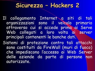 Sicurezza – Hackers 2 Il collegamento Internet a siti di tali organizzazioni sono il veicolo primario attraverso cui si accede prima ai Serve Web collegati a loro volta ai server principali contenenti le banche dati. Sistemi di protezione contro tali attacchi sono costituiti da FireWall (muri di fuoco) che impediscono l’accesso ai Web Server delle aziende da parte di persone non autorizzate. 