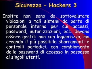 Sicurezza – Hackers 3 Inoltre non sono da sottovalutare violazioni a tali sistemi da parte di personale interno per cui accessi, password, autorizzazioni, ecc. devono essere gestiti non con leggerezza, ma creando il più possibile sbarramenti e controlli periodici, con cambiamento delle password di accesso in possesso ai singoli utenti. 