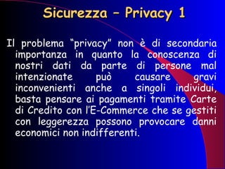 Sicurezza – Privacy 1 Il problema “privacy” non è di secondaria importanza in quanto la conoscenza di nostri dati da parte di persone mal intenzionate può causare gravi inconvenienti anche a singoli individui, basta pensare ai pagamenti tramite Carte di Credito con l’E-Commerce che se gestiti con leggerezza possono provocare danni economici non indifferenti. 