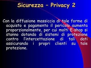 Sicurezza – Privacy 2 Con la diffusione massiccia di tale forme di acquisto e pagamento il pericolo aumenta proporzionalmente, per cui molti E-shop si stanno dotando di sistemi di protezione contro l’intercettazione di tali dati assicurando i propri clienti su tale protezione. 
