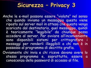 Sicurezza – Privacy 3 Anche le e-mail possono essere “violate” nel senso che quando inviamo un messaggio questo viene riposto sul server mail in attesa che questo venga scaricato dal destinatario, quel messaggio, quindi è teoricamente “leggibile” da chiunque possa accedere al server. Per ovviare all’inconveniente sono disponibili sistemi per crittografare i messaggi per renderli illeggibili a chi non è in possesso al programma di decritto grafia.  Ovviamente chi invia e chi riceve devono avere lo stesso programma e, soprattutto, essere a conoscenza della password di accesso al file.  