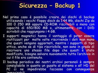 Sicurezza – Backup 1 Nel primo caso è possibile creare dei dischi di backup utilizzando i vecchi floppy disck da 1.44 Mb, dischi Zip da 100 0 250 MB oppure CD-ROM riscrivibili o meno con capacità di 650/800 MB o, ultimamente, con i DVD scrivibili che raggiungono i 4 GB. I supporti magnetici hanno il vantaggio di poter essere riutilizzati per  molte volte riscrivendo i dati man mano che questi vengono aggiornati, mentre i supporti di tipo ottico, anche se di tipo riscrivibile, non sono in grado di riscrivere uno stesso file dopo che questi è stato modificato, bisogna salvare nuovamente tutto l’archivio in cui il file era contenuto. Il backup periodico dei nostri archivi personali è sempre consigliabile in quanto un guasto al sistema o all’ HD del PC ci ne impedirebbe l’accesso con conseguenze immaginabili. 
