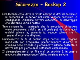Sicurezza – Backup 2 Nel secondo caso, data la massa enorme di dati da salvare e la presenza di un server nel quale vengono archiviati, è consigliabile utilizzare sistemi automatici di salvataggio che utilizzino unità a nastro. Tale sistema ha il vantaggio che la procedura di backup viene programmata dall’utente il quale può decidere quali archivi salvare e, soprattutto, quando salvare sia in termini di orari che di giorni.  Normalmente si fa il backup degli archivi che vengono modificati con frequenza, preferibilmente durante la chiusura delle aziende e giornalmente usando cassette a nastro una per giorno della settimana come minimo. Il danneggiamento di un file o di un archivio è, in questo modo, risolto recuperando l’ultima versione salvata. 