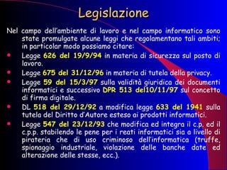 Legislazione Nel campo dell’ambiente di lavoro e nel campo informatico sono state promulgate alcune leggi che regolamentano tali ambiti; in particolar modo possiamo citare: Legge  626 del 19/9/94  in materia di sicurezza sul posto di lavoro. Legge  675 del 31/12/96  in materia di tutela della privacy. Legge  59 del 15/3/97  sulla validità giuridica dei documenti informatici e successivo  DPR 513 del10/11/97  sul concetto di firma digitale. DL  518 del 29/12/92  a modifica legge  633 del 1941  sulla tutela del Diritto d’Autore esteso ai prodotti informatici. Legge  547 del 23/12/93  che modifica ed integra il c.p. ed il c.p.p. stabilendo le pene per i reati informatici sia a livello di pirateria che di uso criminoso dell’informatica (truffe, spionaggio industriale, violazione delle banche date ed alterazione delle stesse, ecc.). 