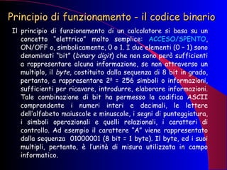 Principio di funzionamento - il codice binario Il principio di funzionamento di un calcolatore si basa su un concetto “elettrico” molto semplice:  ACCESO/SPENTO , ON/OFF o, simbolicamente, 0 o 1. I due elementi (0 – 1) sono denominati “bit” ( binary digit ) che non sono però sufficienti a rappresentare alcuna informazione, se non attraverso un multiplo, il  byte,  costituito dalla sequenza di 8 bit in grado, pertanto, a rappresentare 2 8  = 256 simboli o informazioni, sufficienti per ricavare, introdurre, elaborare informazioni. Tale combinazione di bit ha permesso la codifica ASCII comprendente i numeri interi e decimali, le lettere dell’alfabeto maiuscole e minuscole, i segni di punteggiatura, i simboli operazionali e quelli relazionali, i caratteri di controllo. Ad esempio il carattere “A” viene rappresentato dalla sequenza  01000001 (8 bit = 1 byte). Il byte, ed i suoi multipli, pertanto, è l’unità di misura utilizzata in campo informatico. 