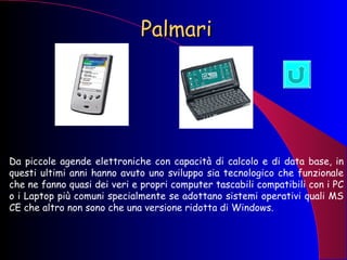 Palmari Da piccole agende elettroniche con capacità di calcolo e di data base, in questi ultimi anni hanno avuto uno sviluppo sia tecnologico che funzionale che ne fanno quasi dei veri e propri computer tascabili compatibili con i PC o i Laptop più comuni specialmente se adottano sistemi operativi quali MS CE che altro non sono che una versione ridotta di Windows. 