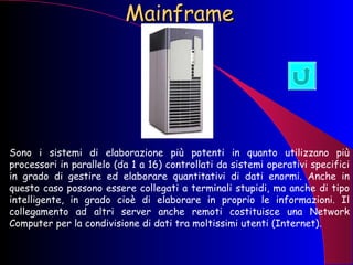 Mainframe Sono i sistemi di elaborazione più potenti in quanto utilizzano più processori in parallelo (da 1 a 16) controllati da sistemi operativi specifici in grado di gestire ed elaborare quantitativi di dati enormi. Anche in questo caso possono essere collegati a terminali stupidi, ma anche di tipo intelligente, in grado cioè di elaborare in proprio le informazioni. Il collegamento ad altri server anche remoti costituisce una Network Computer per la condivisione di dati tra moltissimi utenti (Internet). 