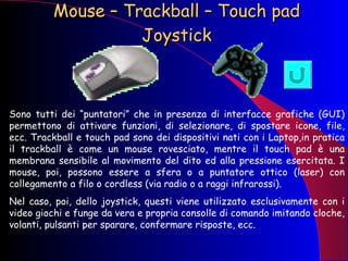 Mouse – Trackball – Touch pad Joystick Sono tutti dei “puntatori” che in presenza di interfacce grafiche (GUI) permettono di attivare funzioni, di selezionare, di spostare icone, file, ecc. Trackball e touch pad sono dei dispositivi nati con i Laptop,in pratica il trackball è come un mouse rovesciato, mentre il touch pad è una membrana sensibile al movimento del dito ed alla pressione esercitata. I mouse, poi, possono essere a sfera o a puntatore ottico (laser) con collegamento a filo o cordless (via radio o a raggi infrarossi). Nel caso, poi, dello joystick, questi viene utilizzato esclusivamente con i video giochi e funge da vera e propria consolle di comando imitando cloche, volanti, pulsanti per sparare, confermare risposte, ecc. 