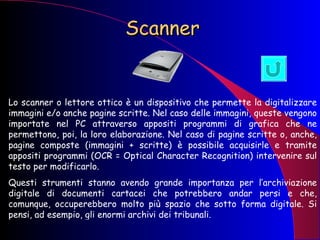 Scanner Lo scanner o lettore ottico è un dispositivo che permette la digitalizzare immagini e/o anche pagine scritte. Nel caso delle immagini, queste vengono importate nel PC attraverso appositi programmi di grafica che ne permettono, poi, la loro elaborazione. Nel caso di pagine scritte o, anche, pagine composte (immagini + scritte) è possibile acquisirle e tramite appositi programmi (OCR = Optical Character Recognition) intervenire sul testo per modificarlo.  Questi strumenti stanno avendo grande importanza per l’archiviazione digitale di documenti cartacei che potrebbero andar persi e che, comunque, occuperebbero molto più spazio che sotto forma digitale. Si pensi, ad esempio, gli enormi archivi dei tribunali. 