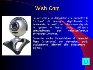 Web Cam La web cam è un dispositivo che permette la “cattura” di immagini digitalizzate in movimento, in pratica un telecamera digitale in genere a basso costo, utilizzata principalmente per videoconferenze attraverso Internet. Consente anche l’acquisizione di immagini fisse (istantanee) con risoluzioni, però, decisamente inferiori alle fotocamere  digitali. 