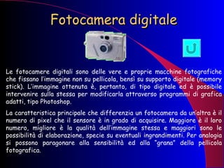 Fotocamera digitale Le fotocamere digitali sono delle vere e proprie macchine fotografiche che fissano l’immagine non su pellicola, bensì su supporto digitale (memory stick). L’immagine ottenuta è, pertanto, di tipo digitale ed è possibile intervenire sulla stessa per modificarla attraverso programmi di grafica adatti, tipo Photoshop. La caratteristica principale che differenzia un fotocamera da un’altra è il numero di pixel che il sensore è in grado di acquisire. Maggiore è il loro numero, migliore è la qualità dell’immagine stessa e maggiori sono le possibilità di elaborazione, specie su eventuali ingrandimenti. Per analogia si possono paragonare alla sensibilità ed alla “grana” della pellicola fotografica. 
