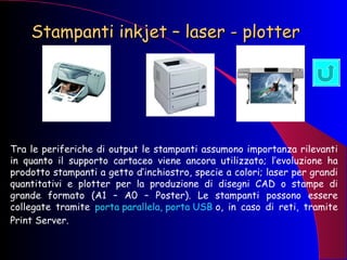 Stampanti inkjet – laser - plotter   Tra le periferiche di output le stampanti assumono importanza rilevanti in quanto il supporto cartaceo viene ancora utilizzato; l’evoluzione ha prodotto stampanti a getto d’inchiostro, specie a colori; laser per grandi quantitativi e plotter per la produzione di disegni CAD o stampe di grande formato (A1 – A0 – Poster). Le stampanti possono essere collegate tramite  porta parallela, porta USB  o, in caso di reti, tramite Print Server. 
