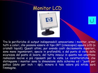 Monitor LCD   Tra le periferiche di output indispensabili annoveriamo i monitor, ormai tutti a colori, che possono essere di tipo CRT (cinescopio) oppure LCD (a cristalli liquidi). Questi ultimi, pur avendo costi decisamente superiori, sono meno ingombranti, specie in profondità, e dal punto di vista della sicurezza del posto di lavoro, del tutto innocui in quanto non emettono radiazioni nocive e più riposanti per la vista. Le caratteristiche che distinguono i monitor sono la dimensione dello schermo ed i “punti per pollice (dots per inch - dpi), minore è tale valore più nitida sarà l’immagine.  