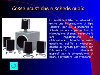 Casse acustiche e schede audio   La multimedialità ha introdotto anche una informazione di tipo “sonoro”, per cui la presenza di schede audio che permettano la riproduzione di suoni, ma anche la loro registrazione ed elaborazione, abbinate a casse acustiche, cuffie e microfoni, nonché di ingressi particolari per l’abbinamento a strumenti musicali per la composizione di brani, è diventata  uno standard. 