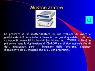 Masterizzatori La presenza di un masterizzatore su una stazione di lavoro è giustificata dalla necessità di memorizzare grandi quantitativi di dati su supporti pressoché inalterabili (arriviamo fino a 700MB  e oltre); in più permettono la duplicazione di CD-ROM sia di tipo musicale che di dati, innescando, però, il fenomeno della “pirateria” copiando illegalmente sia CD musicali che di CD con programmi. 