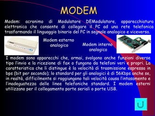 MODEM Modem: acronimo di Modulatore   DEModulatore, apparecchiatura elettronica che consente di collegare il PC ad una rete telefonica trasformando il linguaggio binario del PC in segnale analogico e viceversa.  Modem esterno analogico Modem interno analogico I modem sono apparecchi che, ormai, svolgono anche funzioni diverse tipo l’invio e la ricezione di fax o fungono da telefoni veri e propri. La caratteristica che li distingue è la velocità di trasmissione espressa in bps (bit per secondo); lo standard per gli analogici è di 56Kbps anche se, in realtà, difficilmente si raggiungono tali velocità causa l’intasamento e l’inadeguatezza delle linee telefoniche standard. I modem esterni utilizzano per il collegamento porte seriali o porte USB. 