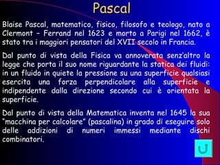 Pascal Blaise Pascal, matematico, fisico, filosofo e teologo, nato a Clermont – Ferrand nel 1623 e morto a Parigi nel 1662, è stato tra i maggiori pensatori del XVII secolo in Francia. Dal punto di vista della Fisica va annoverata senz’altro la legge che porta il suo nome riguardante la statica dei fluidi: in un fluido in quiete la pressione su una superficie qualsiasi esercita una forza perpendicolare alla superficie e indipendente dalla direzione secondo cui è orientata la superficie. Dal punto di vista della Matematica inventa nel 1645 la sua “macchina per calcolare” (pascalina) in grado di eseguire solo delle addizioni di numeri immessi mediante dischi combinatori. 