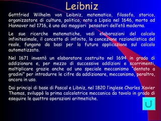 Leibniz Gottfried Wilhelm von Leibniz, matematico, filosofo, storico, organizzatore di cultura, politico, nato a Lipsia nel 1646, morto ad Hannover nel 1716, è uno dei maggiori  pensatori dell’età moderna. Le sue ricerche matematiche, vedi elaborazioni del calcolo infinitesimale, il concetto di infinito, la concezione razionalistica del reale, fungono da basi per la futura applicazione sul calcolo automatizzato. Nel 1671 inventò un elaboratore costruito nel 1694 in grado di addizionare e, per mezzo di successive addizioni e scorrimenti, moltiplicare grazie anche ad uno speciale meccanismo “dentato a gradini” per introdurre le cifre da addizionare, meccanismo, peraltro, ancora in uso.  Dai principi di base di Pascal e Libniz, nel 1820 l’inglese Charles Xavier Thomas, sviluppò la prima calcolatrice meccanica da tavolo in grado di eseguire le quattro operazioni aritmetiche. 