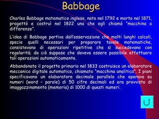 Babbage Charles Babbage matematico inglese, nato nel 1792 e morto nel 1871, progettò e costruì nel 1822 una che egli chiamò “macchina a differenze”. L’idea di Babbage partiva dall’osservazione che molti lunghi calcoli, specie quelli necessari per preparare tavole matematiche, consistevano di operazioni ripetitive che si succedevano con regolarità; da ciò suppose che doveva essere possibile effettuare tali operazioni automaticamente.  Abbandonato il progetto primario nel 1833 costruisce un elaboratore meccanico digitale automatico, chiamato “macchina analitica”. I piani specificavano un elaboratore decimale parallelo che operava su numeri (word – parole) di 50 cifre decimali ed era provvisto di imaggazzinamento (memoria) di 1000 di questi numeri . 