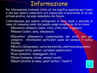 Informazione Per informazione s’intende tutto ciò che significa qualcosa per l’uomo e che può essere conservato e/o comunicato in previsione di un suo utilizzo pratico, sia esso immediato che futuro. L’informazione può essere configurata in vario modo a seconda di come chi comunica vuole che questa venga recepita da chi la riceve: Caratteri alfabetici (nomi, titoli, città, testi in genere) Numeri (valori, date, dimensioni) Caratteri alfanumerici (combinazione dei primi due per comporre  informazioni particolari quale ad esempio il codice fiscale) Grafici (Istogrammi, curve borsistiche, elettrocardiogrammi) Immagini (foto, poster, cartelloni pubblicitari) Luci (semafori, lampeggianti, fari) Suoni (campane, sirene, annunci vocali)  Gesti (strette di mano, saluti militari, “insulti”) 