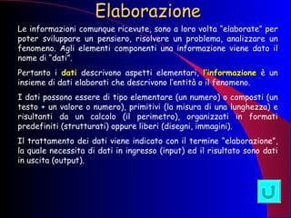 Elaborazione Le informazioni comunque ricevute, sono a loro volta “elaborate” per poter sviluppare un pensiero, risolvere un problema, analizzare un fenomeno. Agli elementi componenti una informazione viene dato il nome di “dati”. Pertanto i  dati  descrivono aspetti elementari,  l’informazione  è un insieme di dati elaborati che descrivono l’entità o il fenomeno. I dati possono essere di tipo elementare (un numero) o composti (un testo + un valore o numero), primitivi (la misura di una lunghezza) e risultanti da un calcolo (il perimetro), organizzati in formati predefiniti (strutturati) oppure liberi (disegni, immagini). Il trattamento dei dati viene indicato con il termine “elaborazione”, la quale necessita di dati in ingresso (input) ed il risultato sono dati in uscita (output). 