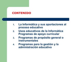 1. La Informática y sus aportaciones al
proceso educativo
2. Usos educativos de la Informática
Programas de apoyo curricular
3. Programas de propósito general o
instrumentales
4. Programas para la gestión y la
administración educativa
CONTENIDO
 