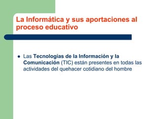 La Informática y sus aportaciones al
proceso educativo
 Las Tecnologías de la Información y la
Comunicación (TIC) están presentes en todas las
actividades del quehacer cotidiano del hombre
 