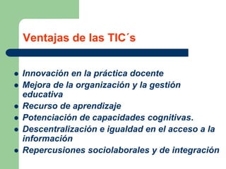 Ventajas de las TIC´s
 Innovación en la práctica docente
 Mejora de la organización y la gestión
educativa
 Recurso de aprendizaje
 Potenciación de capacidades cognitivas.
 Descentralización e igualdad en el acceso a la
información
 Repercusiones sociolaborales y de integración
 